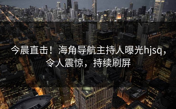 今晨直击！海角导航主持人曝光hjsq，令人震惊，持续刷屏