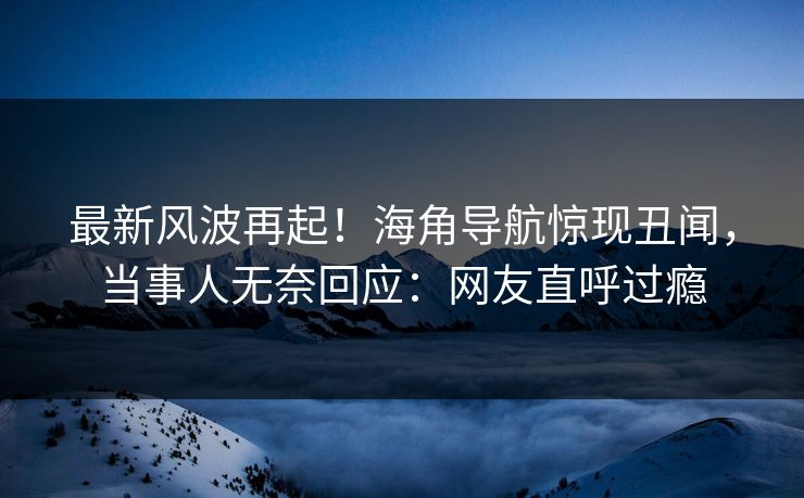 最新风波再起！海角导航惊现丑闻，当事人无奈回应：网友直呼过瘾