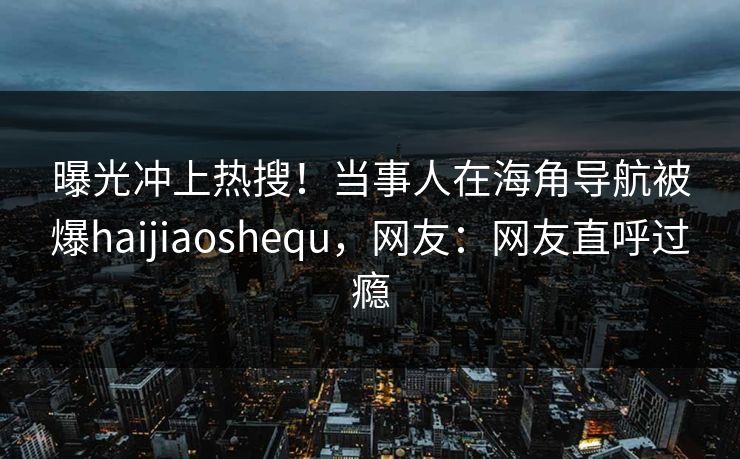 曝光冲上热搜！当事人在海角导航被爆haijiaoshequ，网友：网友直呼过瘾