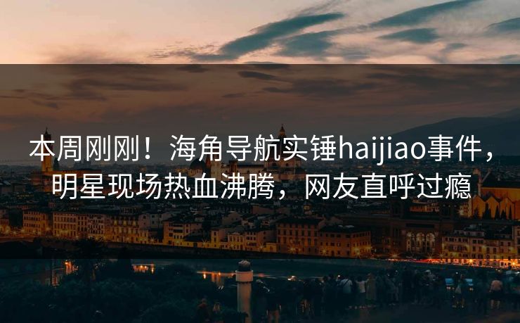 本周刚刚！海角导航实锤haijiao事件，明星现场热血沸腾，网友直呼过瘾