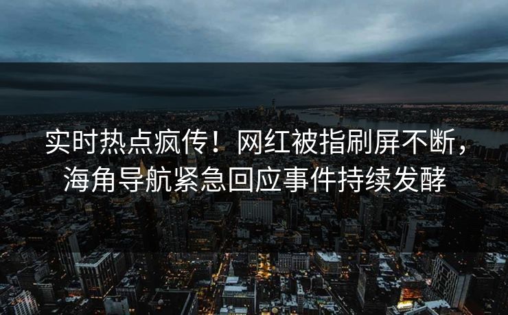 实时热点疯传！网红被指刷屏不断，海角导航紧急回应事件持续发酵