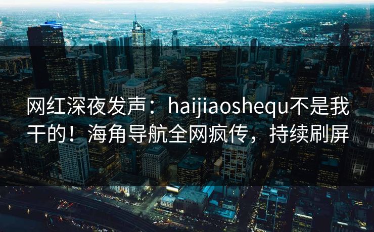 网红深夜发声：haijiaoshequ不是我干的！海角导航全网疯传，持续刷屏