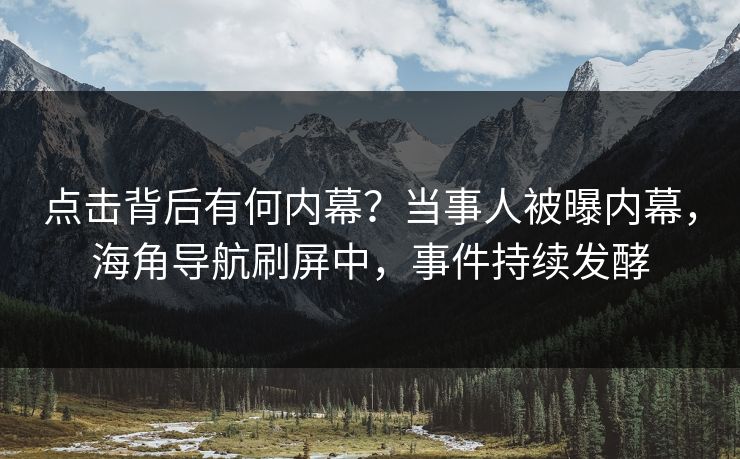点击背后有何内幕？当事人被曝内幕，海角导航刷屏中，事件持续发酵
