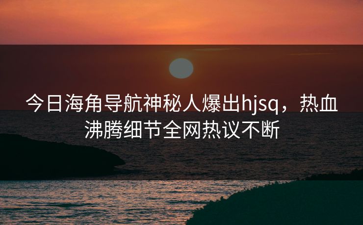 今日海角导航神秘人爆出hjsq，热血沸腾细节全网热议不断