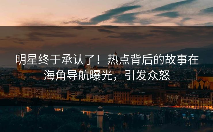 明星终于承认了！热点背后的故事在海角导航曝光，引发众怒