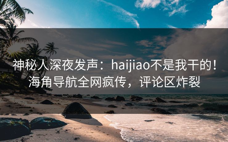 神秘人深夜发声：haijiao不是我干的！海角导航全网疯传，评论区炸裂