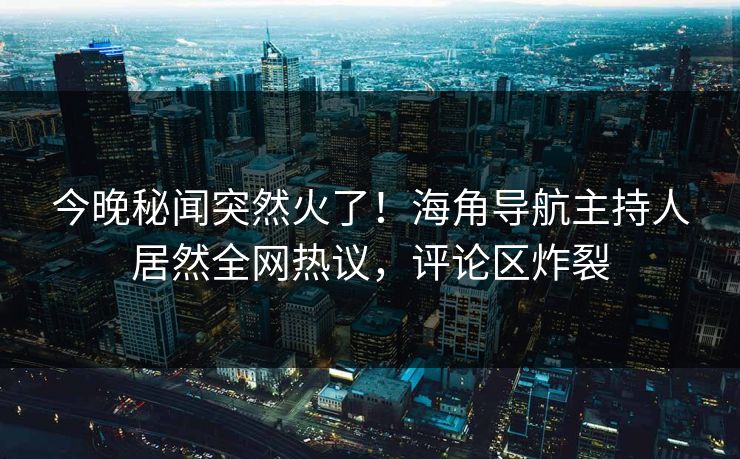 今晚秘闻突然火了！海角导航主持人居然全网热议，评论区炸裂