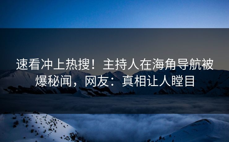 速看冲上热搜！主持人在海角导航被爆秘闻，网友：真相让人瞠目