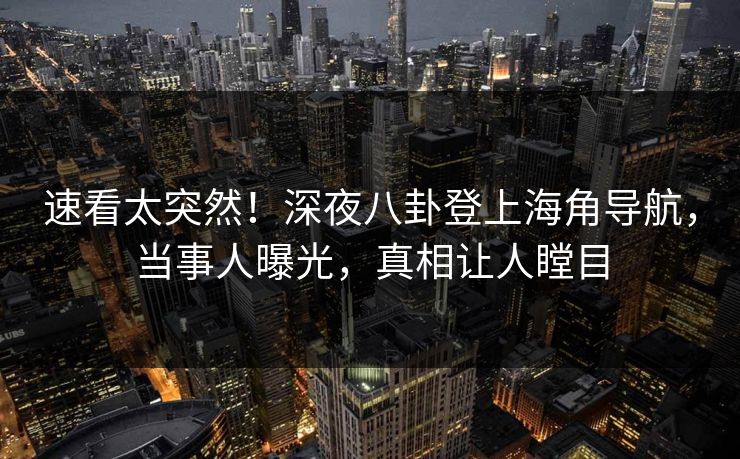 速看太突然！深夜八卦登上海角导航，当事人曝光，真相让人瞠目