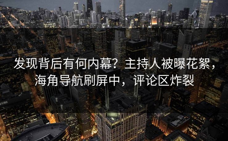 发现背后有何内幕？主持人被曝花絮，海角导航刷屏中，评论区炸裂