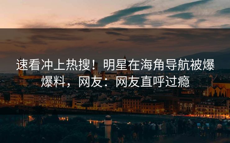速看冲上热搜！明星在海角导航被爆爆料，网友：网友直呼过瘾