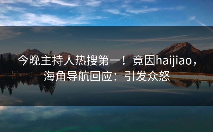 今晚主持人热搜第一！竟因haijiao，海角导航回应：引发众怒
