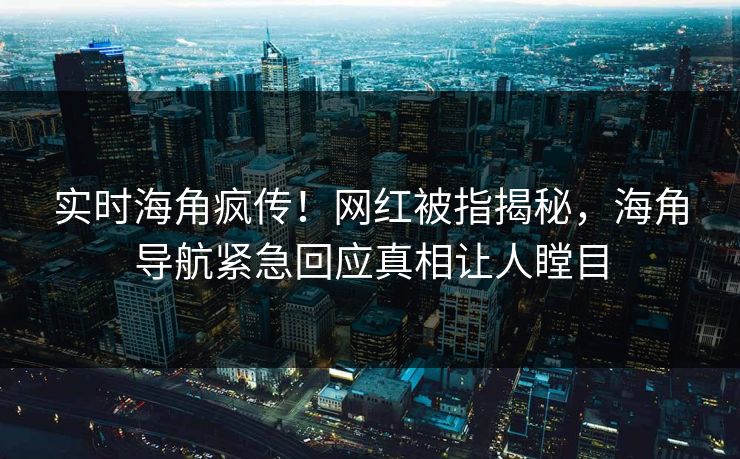 实时海角疯传！网红被指揭秘，海角导航紧急回应真相让人瞠目