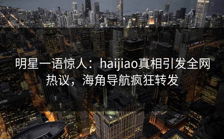 明星一语惊人：haijiao真相引发全网热议，海角导航疯狂转发