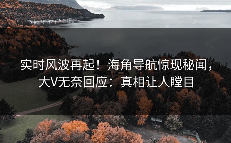 实时风波再起！海角导航惊现秘闻，大V无奈回应：真相让人瞠目