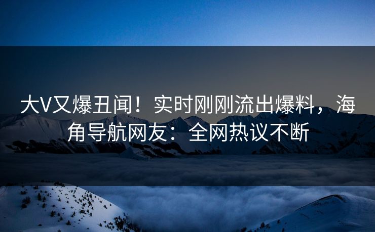 大V又爆丑闻！实时刚刚流出爆料，海角导航网友：全网热议不断