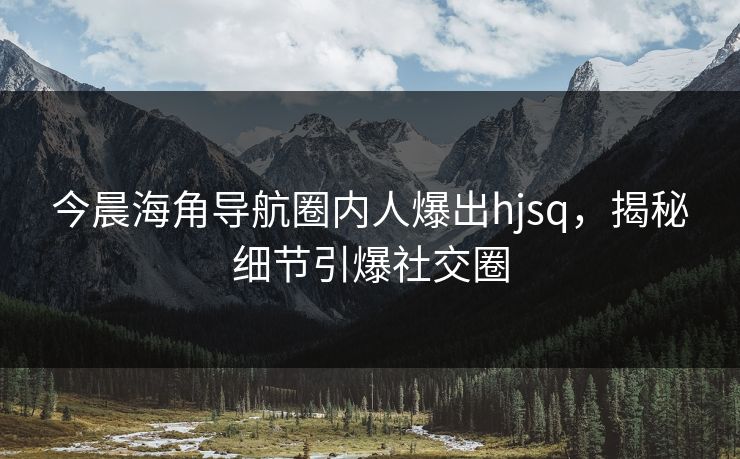 今晨海角导航圈内人爆出hjsq，揭秘细节引爆社交圈