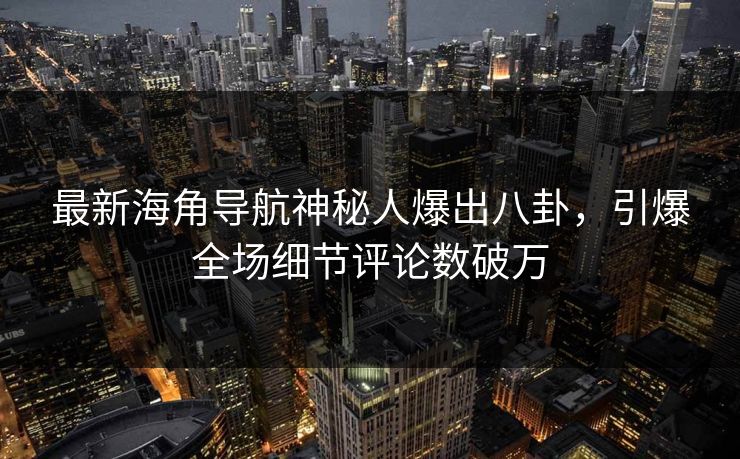最新海角导航神秘人爆出八卦，引爆全场细节评论数破万