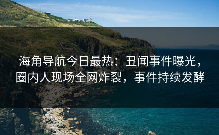 海角导航今日最热：丑闻事件曝光，圈内人现场全网炸裂，事件持续发酵