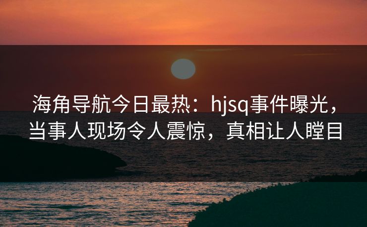 海角导航今日最热：hjsq事件曝光，当事人现场令人震惊，真相让人瞠目