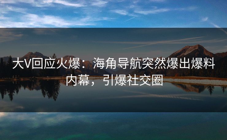 大V回应火爆：海角导航突然爆出爆料内幕，引爆社交圈
