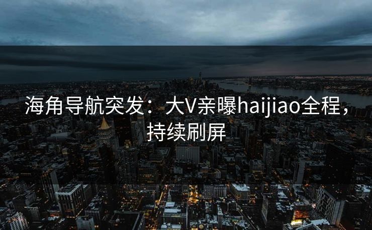 海角导航突发：大V亲曝haijiao全程，持续刷屏