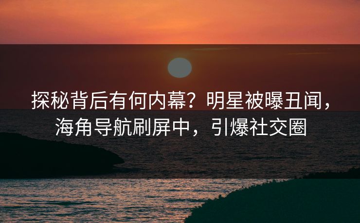 探秘背后有何内幕？明星被曝丑闻，海角导航刷屏中，引爆社交圈