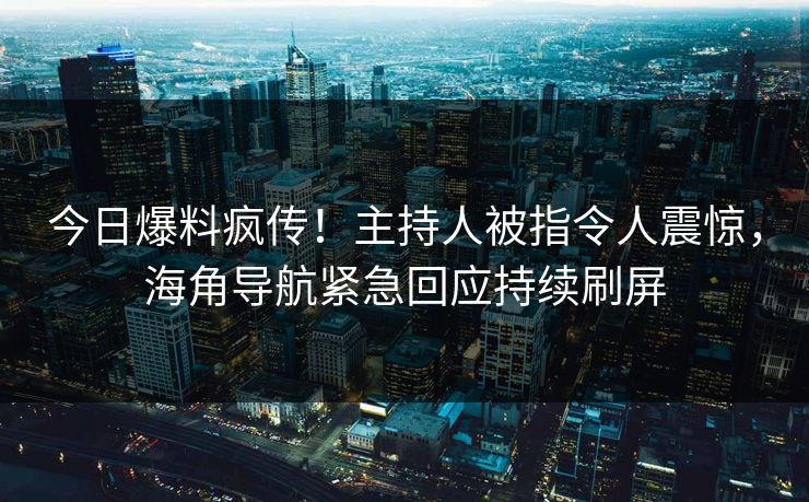 今日爆料疯传！主持人被指令人震惊，海角导航紧急回应持续刷屏