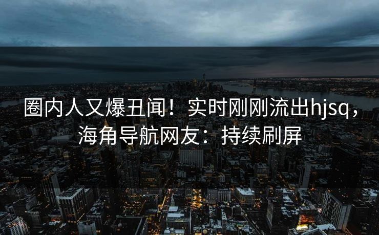 圈内人又爆丑闻！实时刚刚流出hjsq，海角导航网友：持续刷屏