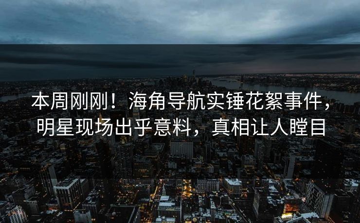本周刚刚！海角导航实锤花絮事件，明星现场出乎意料，真相让人瞠目