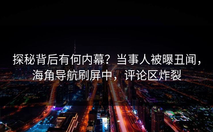 探秘背后有何内幕？当事人被曝丑闻，海角导航刷屏中，评论区炸裂