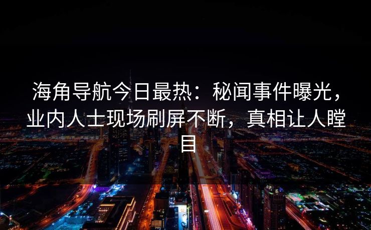 海角导航今日最热：秘闻事件曝光，业内人士现场刷屏不断，真相让人瞠目