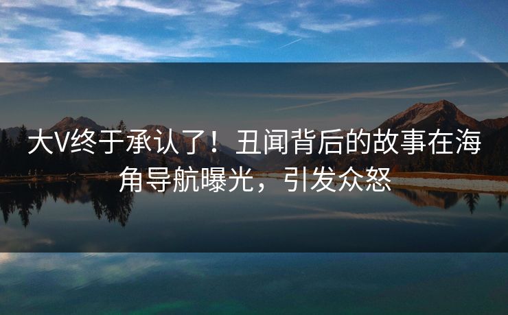 大V终于承认了！丑闻背后的故事在海角导航曝光，引发众怒