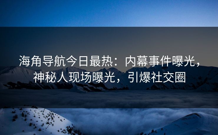 海角导航今日最热：内幕事件曝光，神秘人现场曝光，引爆社交圈