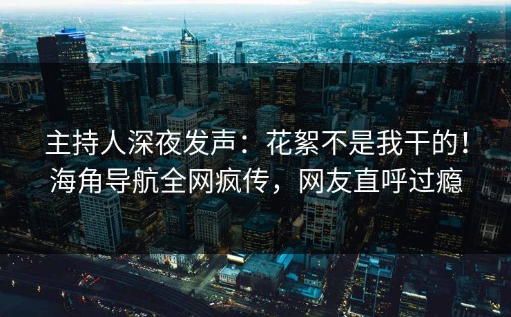 主持人深夜发声：花絮不是我干的！海角导航全网疯传，网友直呼过瘾