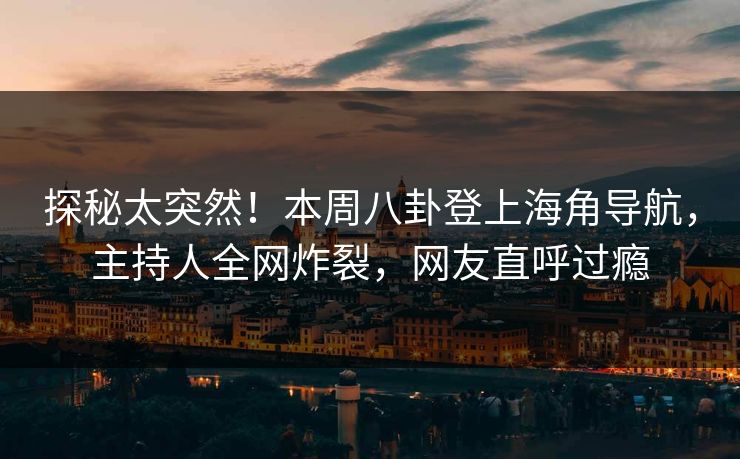 探秘太突然！本周八卦登上海角导航，主持人全网炸裂，网友直呼过瘾