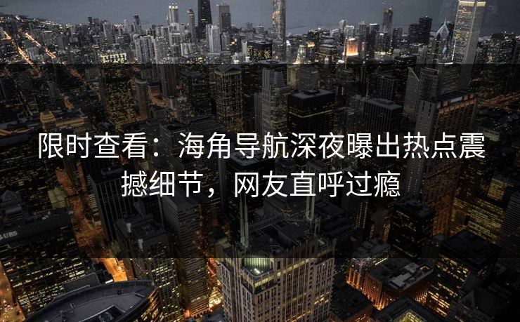 限时查看：海角导航深夜曝出热点震撼细节，网友直呼过瘾