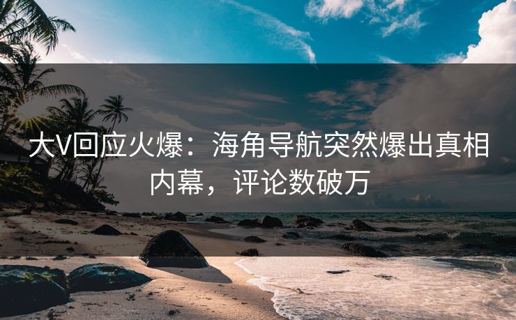 大V回应火爆：海角导航突然爆出真相内幕，评论数破万