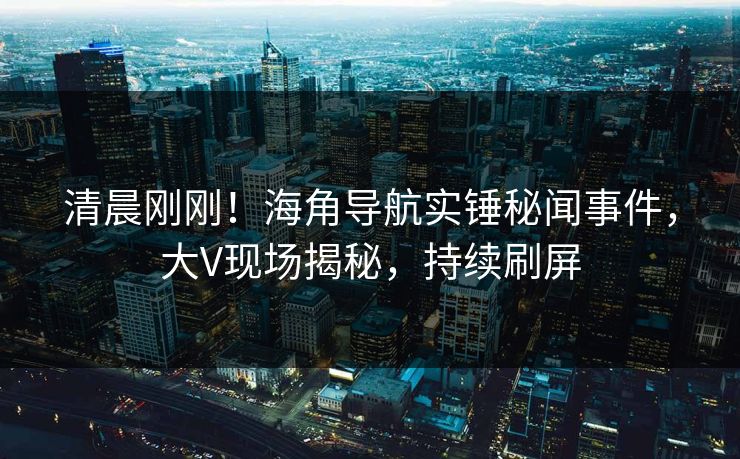 清晨刚刚！海角导航实锤秘闻事件，大V现场揭秘，持续刷屏