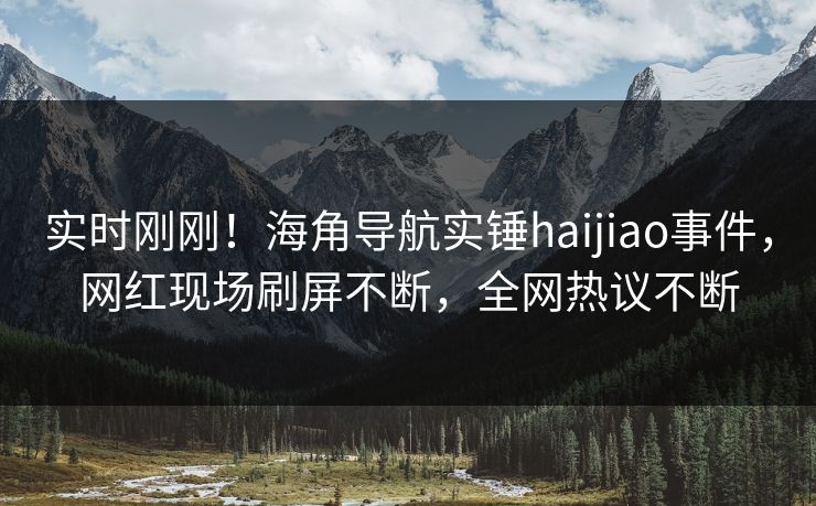 实时刚刚！海角导航实锤haijiao事件，网红现场刷屏不断，全网热议不断