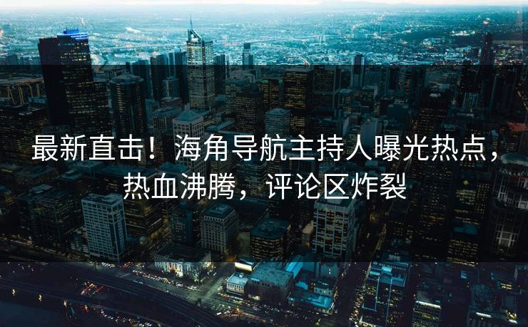 最新直击！海角导航主持人曝光热点，热血沸腾，评论区炸裂
