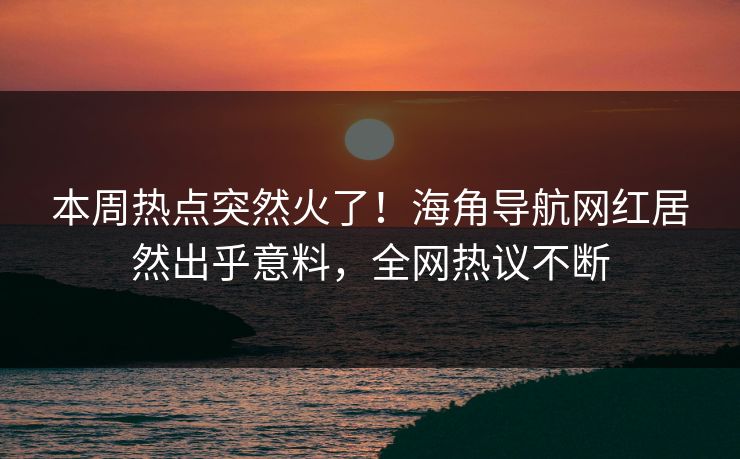 本周热点突然火了！海角导航网红居然出乎意料，全网热议不断