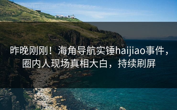 昨晚刚刚！海角导航实锤haijiao事件，圈内人现场真相大白，持续刷屏