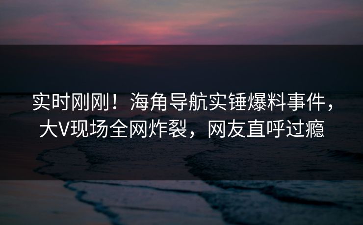 实时刚刚！海角导航实锤爆料事件，大V现场全网炸裂，网友直呼过瘾