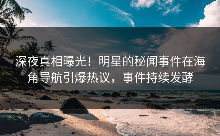 深夜真相曝光！明星的秘闻事件在海角导航引爆热议，事件持续发酵