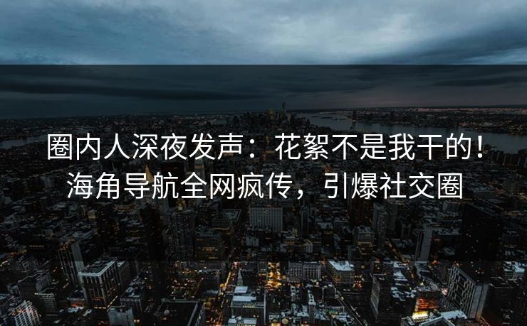 圈内人深夜发声：花絮不是我干的！海角导航全网疯传，引爆社交圈