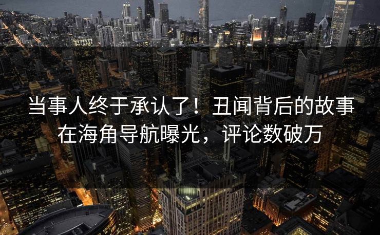 当事人终于承认了！丑闻背后的故事在海角导航曝光，评论数破万