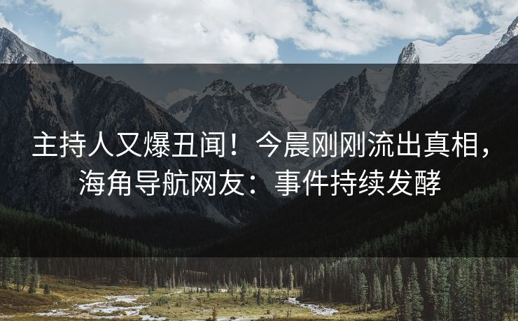 主持人又爆丑闻！今晨刚刚流出真相，海角导航网友：事件持续发酵