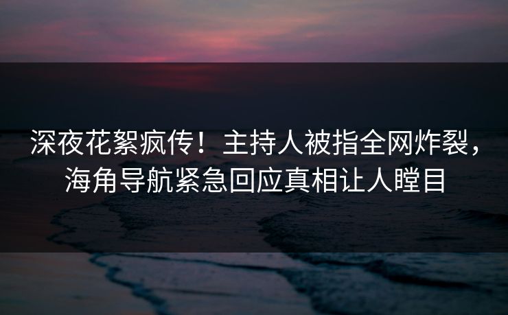 深夜花絮疯传！主持人被指全网炸裂，海角导航紧急回应真相让人瞠目
