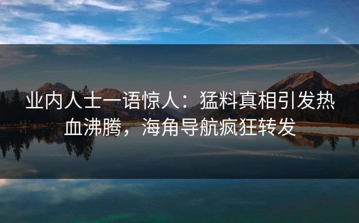 业内人士一语惊人：猛料真相引发热血沸腾，海角导航疯狂转发